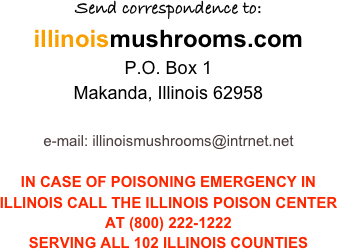 Send correspondence to:
illinoismushrooms.com
P.O. Box 1
Makanda, Illinois 62958

e-mail: illinoismushrooms@intrnet.net

IN CASE OF POISONING EMERGENCY IN ILLINOIS CALL THE ILLINOIS POISON CENTER AT (800) 222-1222
SERVING ALL 102 ILLINOIS COUNTIES