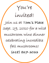 You’re invited!
Join us at Tom’s Place Sept. 29, 2010 for a wild mushroom wine dinner celebrating incredible fall mushrooms!
(618) 867-3033