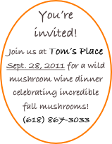 You’re invited!
Join us at Tom’s Place Sept. 28, 2011 for a wild mushroom wine dinner celebrating incredible fall mushrooms!
(618) 867-3033