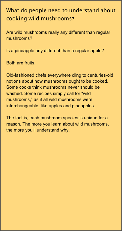 What do people need to understand about cooking wild mushrooms? 

Are wild mushrooms really any different than regular mushrooms?

Is a pineapple any different than a regular apple?

Both are fruits. 

Old-fashioned chefs everywhere cling to centuries-old notions about how mushrooms ought to be cooked. Some cooks think mushrooms never should be washed. Some recipes simply call for “wild mushrooms,” as if all wild mushrooms were interchangeable, like apples and pineapples. 

The fact is, each mushroom species is unique for a reason. The more you learn about wild mushrooms, the more you’ll understand why.